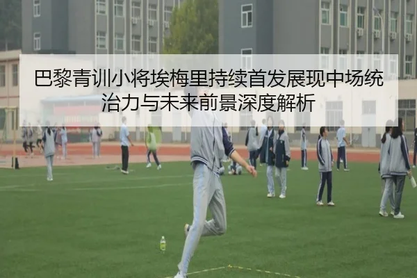 巴黎青训小将埃梅里持续首发展现中场统治力与未来前景深度解析