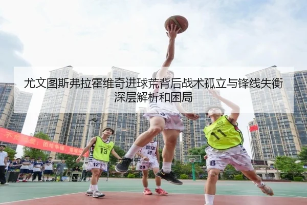 尤文图斯弗拉霍维奇进球荒背后战术孤立与锋线失衡深层解析和困局