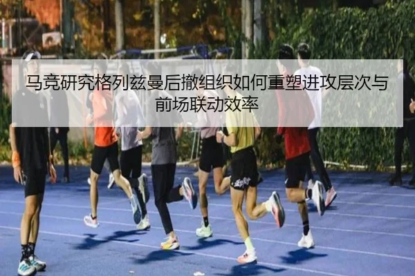 马竞研究格列兹曼后撤组织如何重塑进攻层次与前场联动效率