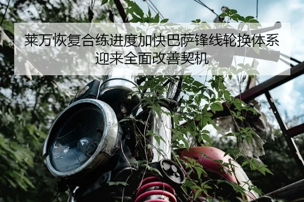 莱万恢复合练进度加快巴萨锋线轮换体系迎来全面改善契机