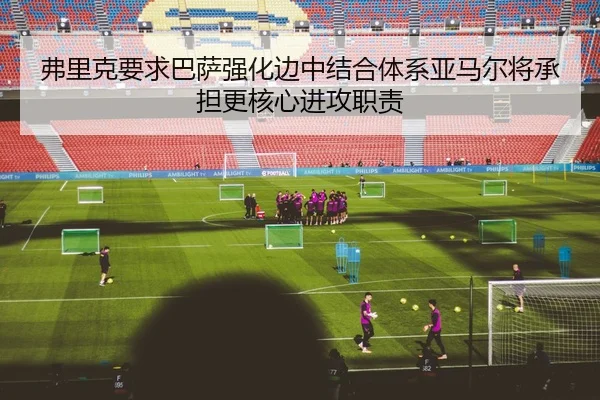 弗里克要求巴萨强化边中结合体系亚马尔将承担更核心进攻职责