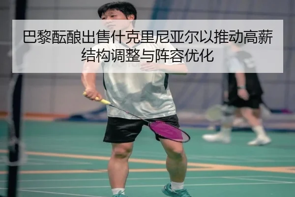 巴黎酝酿出售什克里尼亚尔以推动高薪结构调整与阵容优化