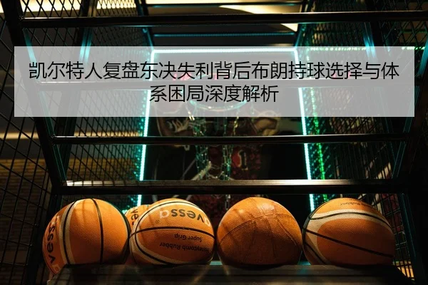 凯尔特人复盘东决失利背后布朗持球选择与体系困局深度解析